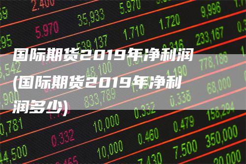 国际期货2019年净利润(国际期货2019年净利润多少)