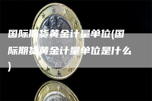 国际期货黄金计量单位(国际期货黄金计量单位是什么)