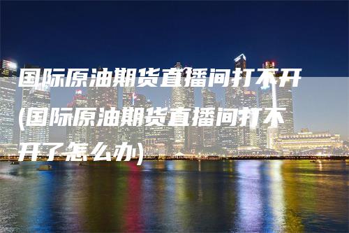 国际原油期货直播间打不开(国际原油期货直播间打不开了怎么办)