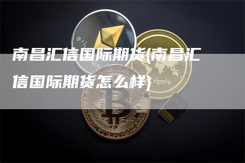 南昌汇信国际期货(南昌汇信国际期货怎么样)