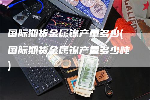 国际期货金属镍产量多少(国际期货金属镍产量多少吨)