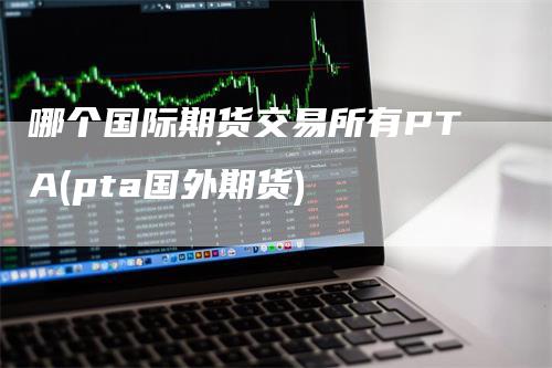 哪个国际期货交易所有PTA(pta国外期货)