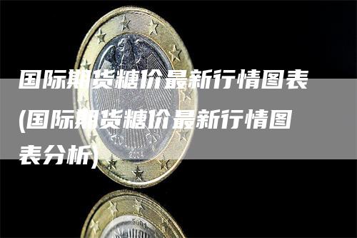 国际期货糖价最新行情图表(国际期货糖价最新行情图表分析)