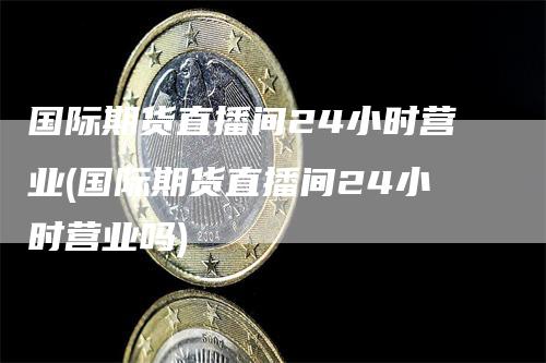 国际期货直播间24小时营业(国际期货直播间24小时营业吗)