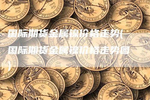 国际期货金属镍价格走势(国际期货金属镍价格走势图)