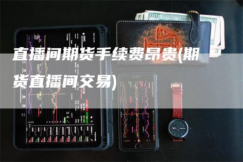 直播间期货手续费昂贵(期货直播间交易)