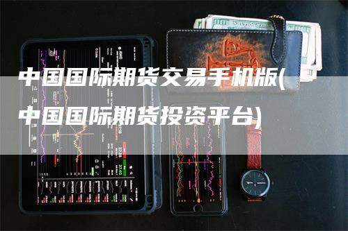 中国国际期货交易手机版(中国国际期货投资平台)