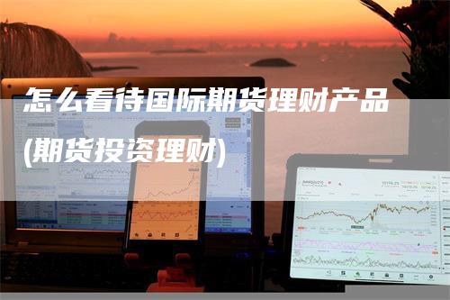 怎么看待国际期货理财产品(期货投资理财)
