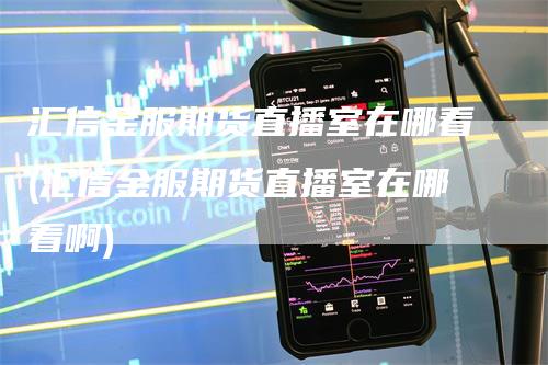 汇信金服期货直播室在哪看(汇信金服期货直播室在哪看啊)