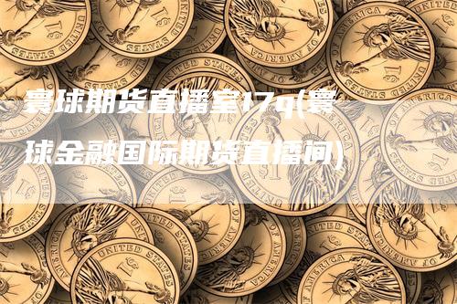 寰球期货直播室17q(寰球金融国际期货直播间)