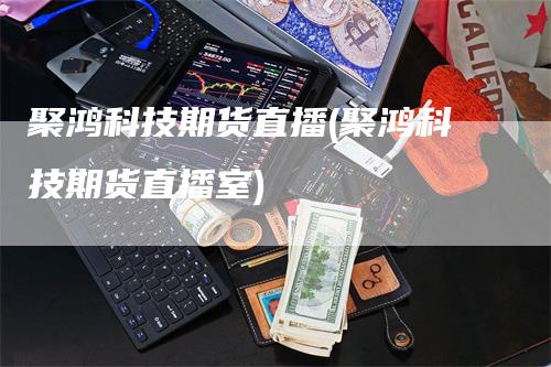 聚鸿科技期货直播(聚鸿科技期货直播室)