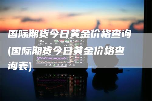 国际期货今日黄金价格查询(国际期货今日黄金价格查询表)