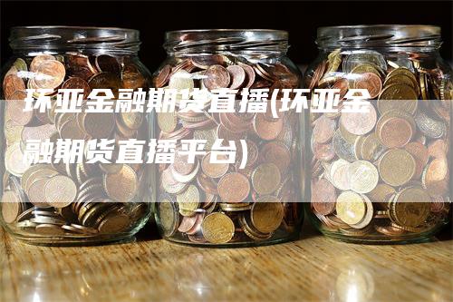 环亚金融期货直播(环亚金融期货直播平台)