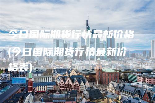 今日国际期货行情最新价格(今日国际期货行情最新价格表)