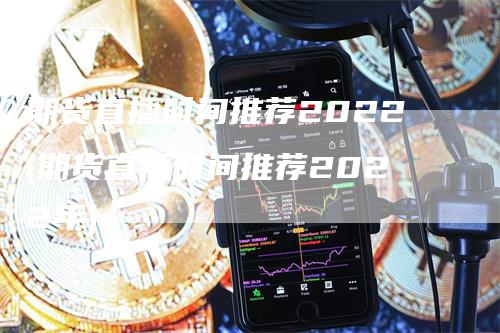 期货直播时间推荐2022(期货直播时间推荐2022年)