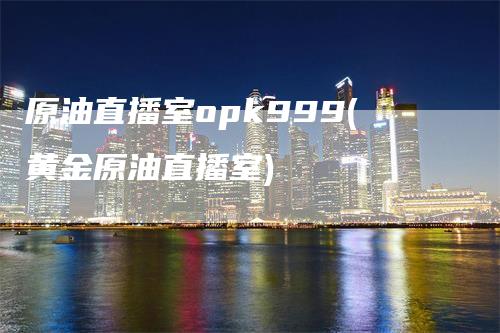 原油直播室opk999(黄金原油直播室)