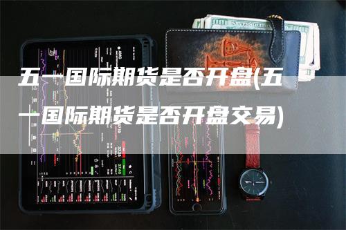 五一国际期货是否开盘(五一国际期货是否开盘交易)