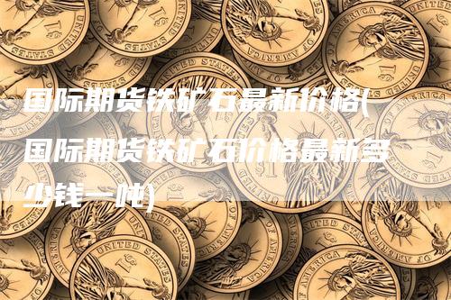 国际期货铁矿石最新价格(国际期货铁矿石价格最新多少钱一吨)