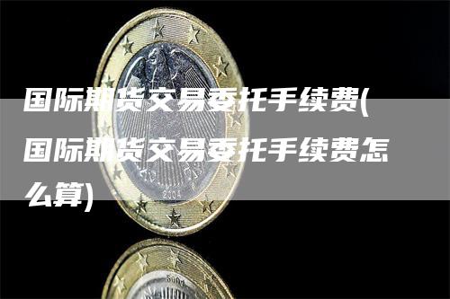 国际期货交易委托手续费(国际期货交易委托手续费怎么算)