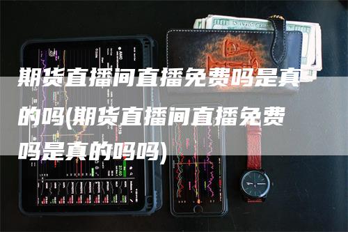 期货直播间直播免费吗是真的吗(期货直播间直播免费吗是真的吗吗)