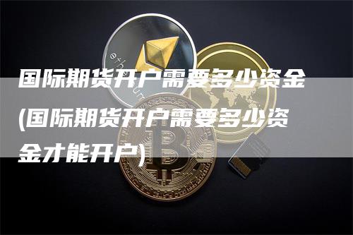 国际期货开户需要多少资金(国际期货开户需要多少资金才能开户)