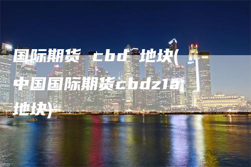 国际期货 cbd 地块(中国国际期货cbdz1a地块)