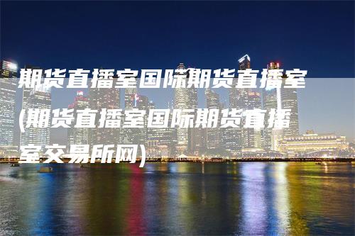 期货直播室国际期货直播室(期货直播室国际期货直播室交易所网)