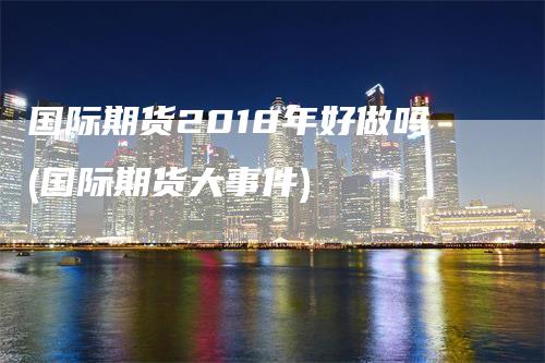 国际期货2018年好做吗(国际期货大事件)