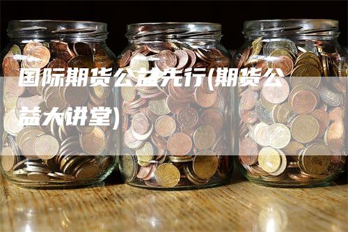 国际期货公益先行(期货公益大讲堂)