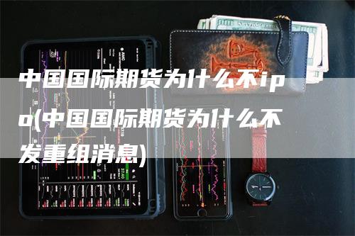 中国国际期货为什么不ipo(中国国际期货为什么不发重组消息)