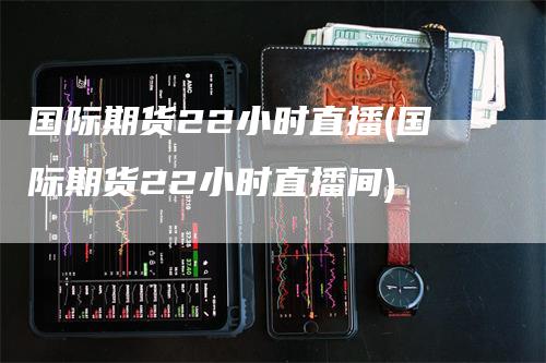 国际期货22小时直播(国际期货22小时直播间)