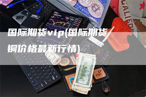 国际期货vip(国际期货铜价格最新行情)