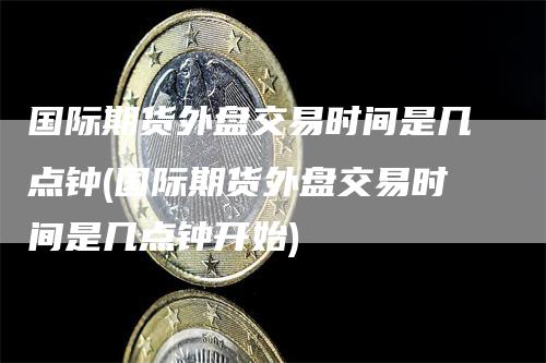 国际期货外盘交易时间是几点钟(国际期货外盘交易时间是几点钟开始)