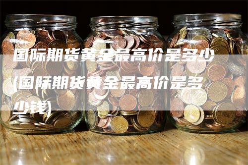 国际期货黄金最高价是多少(国际期货黄金最高价是多少钱)