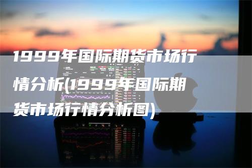 1999年国际期货市场行情分析(1999年国际期货市场行情分析图)