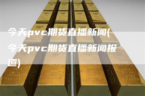 今天pvc期货直播新闻(今天pvc期货直播新闻报道)