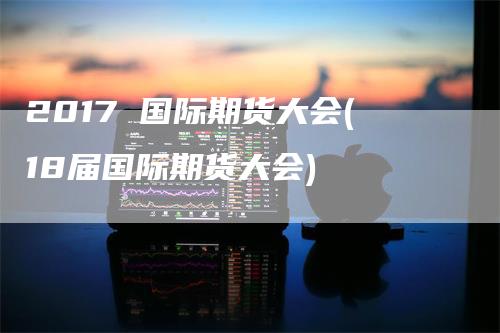 2017 国际期货大会(18届国际期货大会)