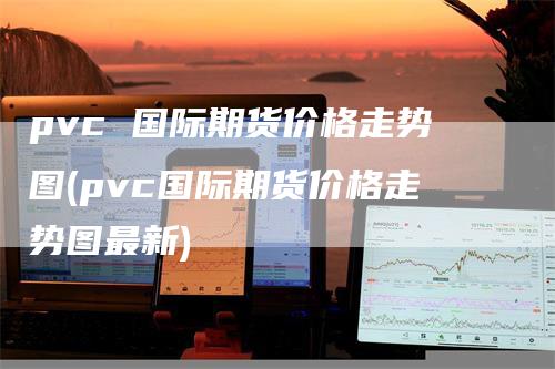 pvc 国际期货价格走势图(pvc国际期货价格走势图最新)