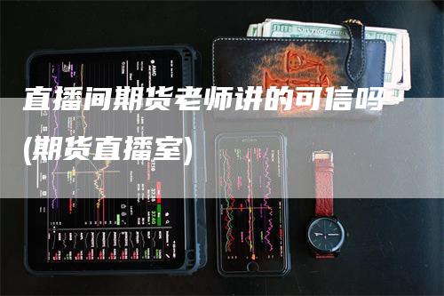 直播间期货老师讲的可信吗(期货直播室)