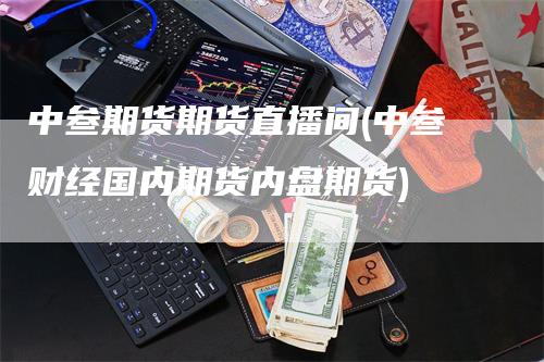 中叁期货期货直播间(中叁财经国内期货内盘期货)