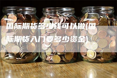 国际期货多少钱可以做(国际期货入门要多少资金)