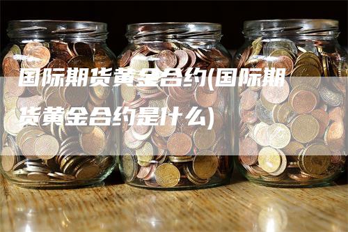 国际期货黄金合约(国际期货黄金合约是什么)