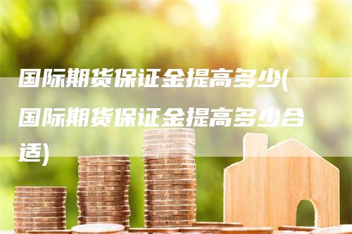 国际期货保证金提高多少(国际期货保证金提高多少合适)