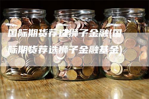 国际期货荐选狮子金融(国际期货荐选狮子金融基金)