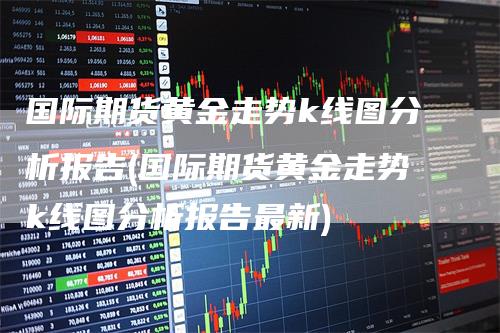 国际期货黄金走势k线图分析报告(国际期货黄金走势k线图分析报告最新)