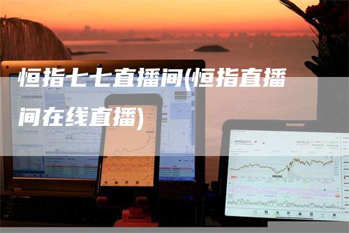 恒指七七直播间(恒指直播间在线直播)