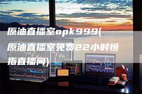 原油直播室opk999(原油直播室免费22小时恒指直播间)