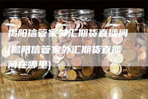 揭阳信管家外汇期货直播间(揭阳信管家外汇期货直播间在哪里)