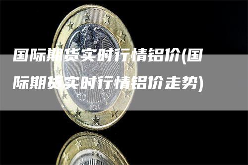 国际期货实时行情铝价(国际期货实时行情铝价走势)