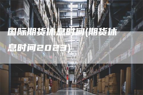 国际期货休息时间(期货休息时间2023)